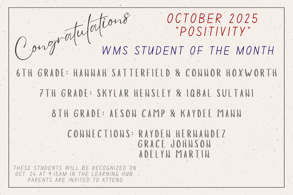 Congratulations! October 2025. Positivity. WMS Students of the Month. 6th Grade: Hannah Satterfield, Connor Hoxworth. 7th Grade: Skylar Hensley and Iqbal Sultani. 8th Grade: Aeson Camp, Kaydee Mann. Connections: Rayden Hernandez, Grace Johnson, Adelyn Martin. The students will be recognized on Octo. 24 at 9:15am in the Learning Hub. Parents are invitied to attend.