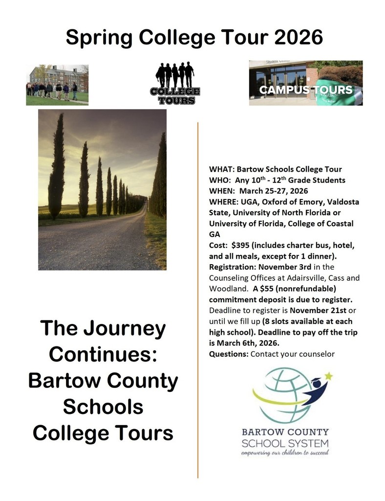 WHAT: Bartow Schools College Tour WHO: Any 10th - 12th Grade Students WHEN: March 25-27, 2026 WHERE: UGA, Oxford of Emory, Valdosta State, University of North Florida or University of Florida, College of Coastal GA Cost: $395 (includes charter bus, hotel, and all meals, except for 1 dinner). Registration: November 3rd in the Counseling Offices at Adairsville, Cass and Woodland. A $55 (nonrefundable) commitment deposit is due to register. Deadline to register is November 21st or until we fill up (8 slots available at each high school). Deadline to pay off the trip is March 6th, 2026.
