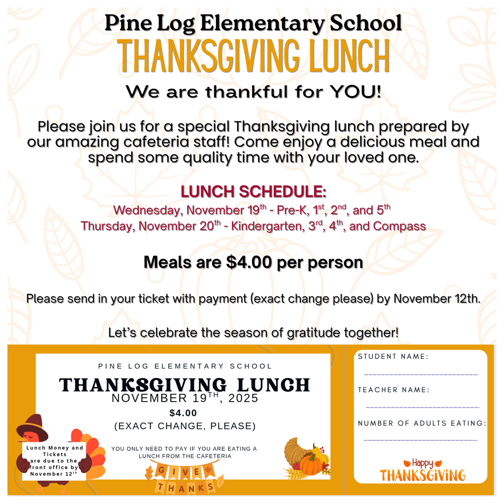 🍂 Thanksgiving Lunch at Pine Log Elementary! 🍽️ We look forward to seeing you all for our Thanksgiving Lunch! Please pay close attention to the dates below: Wednesday, November 19th – Pre-K, 1st, 2nd, and 5th Grade Thursday, November 20th – Kindergarten, 3rd, 4th, and Compass Come enjoy some delicious Thanksgiving fixins with your child! Meals are $4.00 per adult. Please fill out your ticket and return it with the correct amount by November 12th.