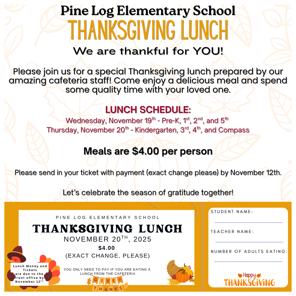 🍂 Thanksgiving Lunch at Pine Log Elementary! 🍽️ We look forward to seeing you all for our Thanksgiving Lunch! Please pay close attention to the dates below: Wednesday, November 19th – Pre-K, 1st, 2nd, and 5th Grade Thursday, November 20th – Kindergarten, 3rd, 4th, and Compass Come enjoy some delicious Thanksgiving fixins with your child! Meals are $4.00 per adult. Please fill out your ticket and return it with the correct amount by November 12th.