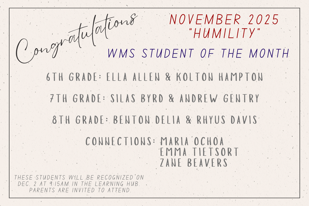 Congratulations. November 2025. Humility. WMS Student of the Month. 6th Grade: Ella Allen and Kolton Hampton. 7th Grade: Silas Byrd and Andrew Gentry. 8th Grade: Benton Delia and Rhyus Davis. Connections: Maria Ochoa, Emma Tietsort, and Zane Beavers.