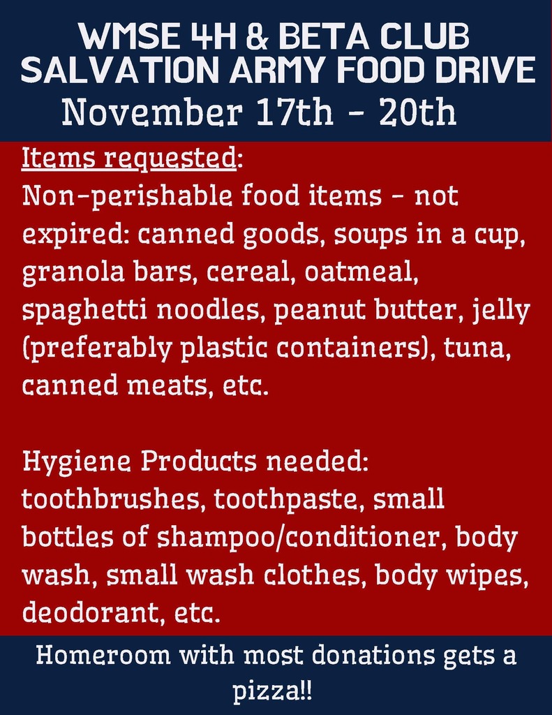 WMSE $H & BETA CLUB SALVATION ARMY FOOD DRIVE. November 17th-20th. Items requested: Non-perishable food items- not expired, canned good, soups in a cup, granola bars, cereal, oatmeal, spaghetti noodles, peanut butter, jelly (preferably plastic containers), tuna, canned meats, etc. Hygiene products needed: toothbrushes, toothpaste, small bottles of shampoo/conditioner, body wash, small wash clothes, body wipes, deodorant, etc. Homeroom with the most donations gets a pizza party!