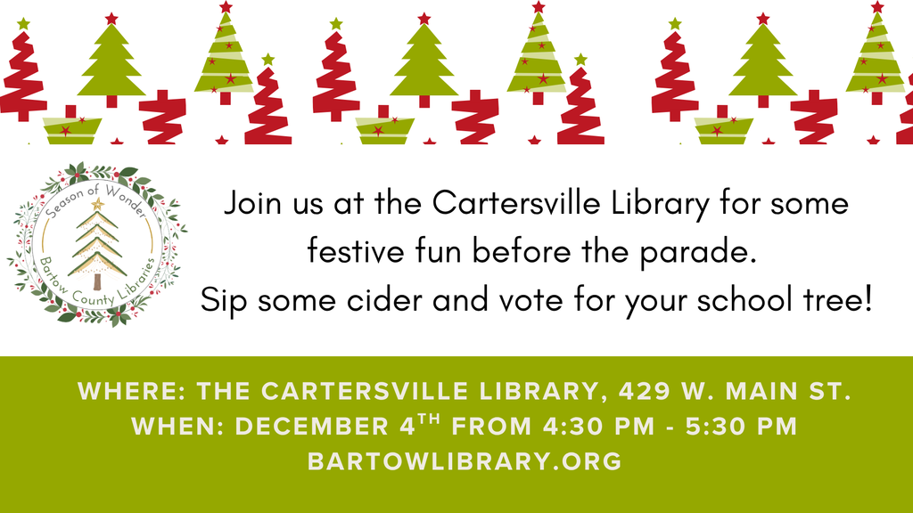 Join us at the Cartersville Library for some festive fun before the parade. Sip some cider and vote for your school tree! Where: The Cartersville Library, 429 W. Main Street When: December 4th from 4:30-5:30 PM BartowLibrary.org