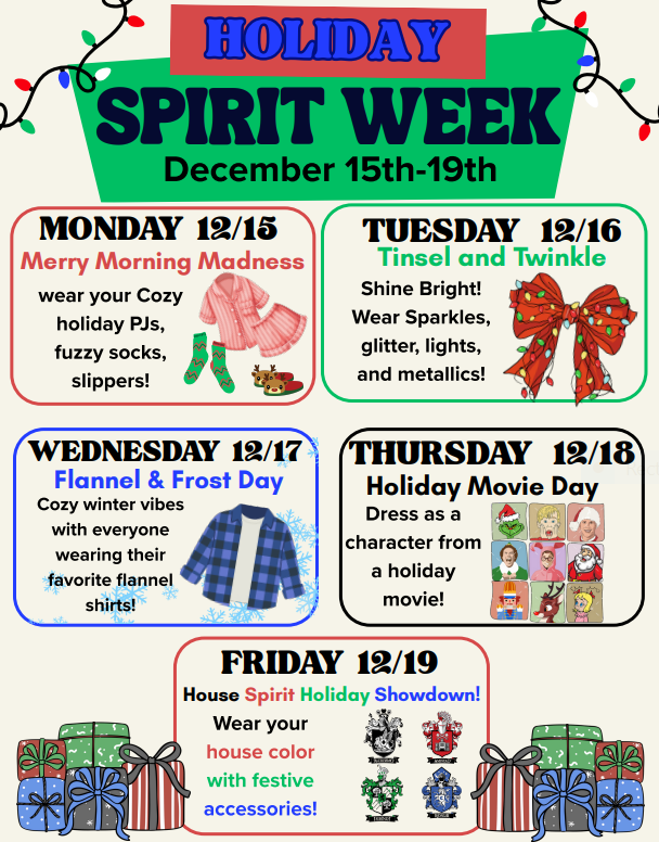 spirit week december 15-19. Monday 12/15 wear your cozy holiday pj's, fuzzy socks, slippers; Tuesday 12/16 tinsel and twinkle: wear sparkles, glitter, lights, and metallics; Wednesday 12/17 flannel and frost: cozy winter vibes with your favorite flannel shirt; Thursday 12/18 holiday movie day: dress as a character from a holiday movie; Friday 12/19 House Spirit Holiday Showdown: Wear your house color with festive accessories