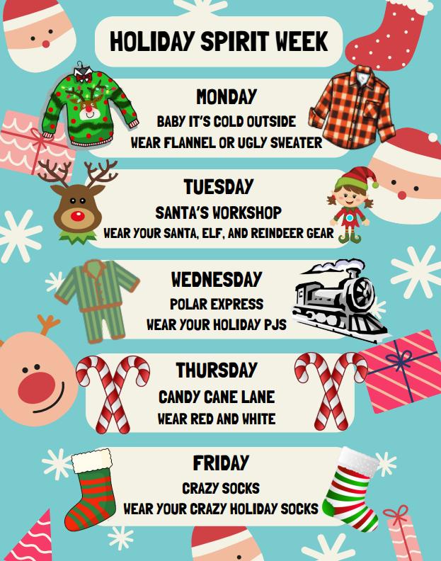 It's almost time for HOLIDAY SPIRIT WEEK! Mark your calendars and get your outfits ready for next week! -Monday: BABY IT'S COLD OUTSIDE! Wear flannel or an ugly Christmas sweater! -Tuesday: SANTA'S WORKSHOP! Wear your elf, Santa, or reindeer gear! -Wednesday: POLAR EXPRESS! Wear your holiday PJs! (Don't forget about Tom's Hot Cocoa, too!) -Thursday: CANDY CANE LANE! Wear red & white! -Friday: CRAZY SOCKS! Wear your crazy holiday socks!