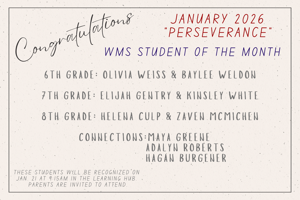 Congratulations. January 2026 "Perseverance". WMS Student of the Month. 6th grade: Olivia Weiss, Bylee Weldon. 7th Grade: Elijah Gentry, Kinsley White. 8th grade: Helena Culp, Zaven McMichen. Connections: Maya Greene, Adalyn Roberts, Hagan Burgener. These students will be recognized on Jan. 21 at 9:15am in the Learning Hub. Parents are invited to attend. 
