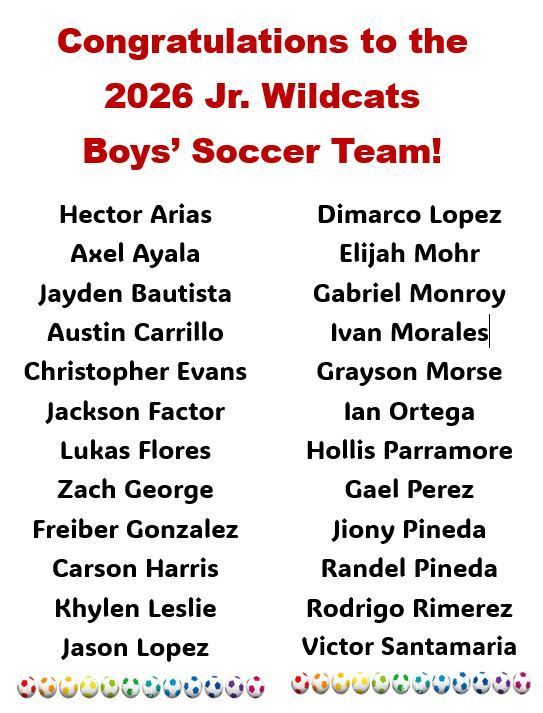 Congratulations to the 2026 Jr. Wilcats Boys' Soccer Team. Hector Arias, Axel Ayala, Jayden Bautista, Austin Carrillo, Christopher Evans, Jackson Factor, Lukas Flores, Zach George, Freiber Gonzalez, Carson Harris, Khylen Leslie, Jason Lopez, Dimarco Lopez, Elijah Mohr, Ganriel Monroy, Ivan Morales, Grayson Morse, Ian Ortega, Hollis Parramore, Gael Perez, Jiony Pineda, Randel Pineda, Rodrigo Rimerez, Victor Santamaria. 