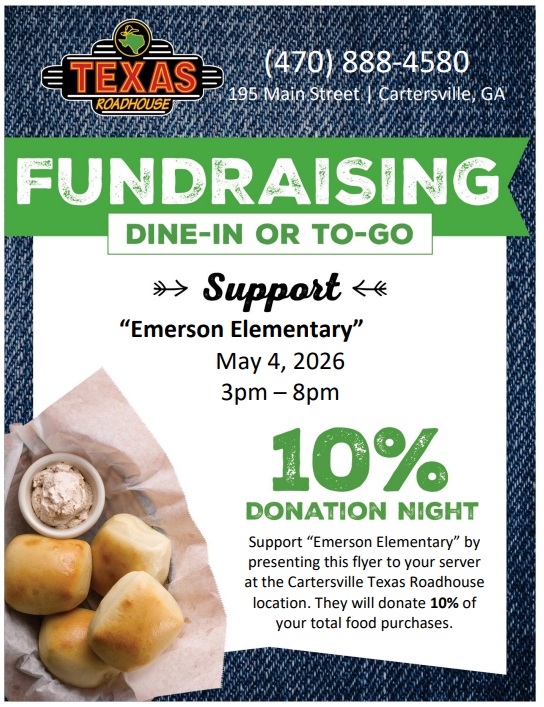 Don't forget: Support Emerson Elementary on, Monday, May 4, 2026, from 3-8pm for SPIRIT NIGHT at Texas Roadhouse.   Fundraising Dine-In or To-Go! It's 10% Donation Night! Support Emerson Elementary by presenting this flyer to your server at the Cartersville Texas Roadhouse location. They will donate 10% of your total food purchases to Emerson Elementary! We look forward to seeing you there!  Texas Roadhouse, 195 Main Street, Cartersville, GA - (470) 888-4580