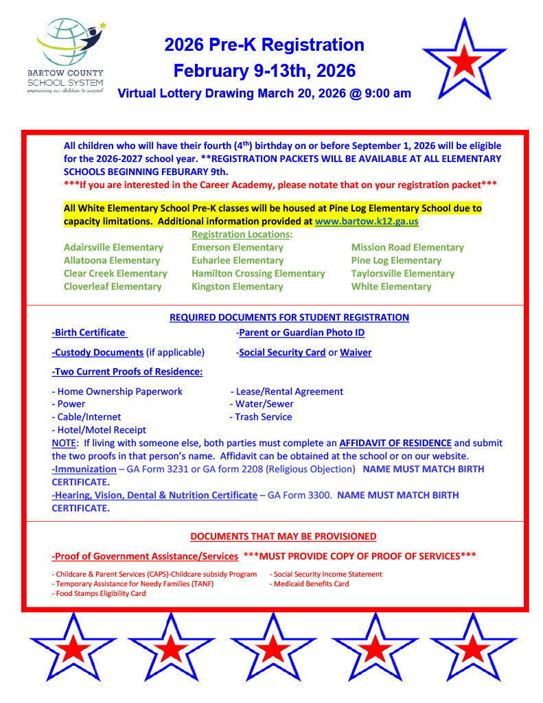 All children who will have their fourth (4th) birthday on or before September 1, 2026 will be eligible for the 2026-2027 school year. **REGISTRATION PACKETS WILL BE AVAILABLE AT ALL ELEMENTARY SCHOOLS BEGINNING FEBURARY 9th.  ***If you are interested in the Career Academy, please notate that on your registration packet***  All White Elementary School Pre-K classes will be housed at Pine Log Elementary School due to capacity limitations. Additional information provided at www.bartow.k12.ga.us  Registration Locations:  Adairsville Elementary Emerson Elementary Mission Road Elementary  Allatoona Elementary Euharlee Elementary Pine Log Elementary  Clear Creek Elementary Hamilton Crossing Elementary Taylorsville Elementary  Cloverleaf Elementary Kingston Elementary White Elementary   REQUIRED DOCUMENTS FOR STUDENT REGISTRATION  -Birth Certificate -Parent or Guardian Photo ID  -Custody Documents (if applicable) -Social Security Card or Waiver  -Two Current Proofs of Residence:  - Home Ownership Paperwork - Lease/Rental Agreement  - Power - Water/Sewer  - Cable/Internet - Trash Service  - Hotel/Motel Receipt  NOTE: If living with someone else, both parties must complete an AFFIDAVIT OF RESIDENCE and submit the two proofs in that person’s name. Affidavit can be obtained at the school or on our website.  -Immunization – GA Form 3231 or GA form 2208 (Religious Objection) NAME MUST MATCH BIRTH CERTIFICATE.  -Hearing, Vision, Dental & Nutrition Certificate – GA Form 3300. NAME MUST MATCH BIRTH CERTIFICATE.   DOCUMENTS THAT MAY BE PROVISIONED  -Proof of Government Assistance/Services ***MUST PROVIDE COPY OF PROOF OF SERVICES***  - Childcare & Parent Services (CAPS)-Childcare subsidy Program - Social Security Income Statement  - Temporary Assistance for Needy Families (TANF) - Medicaid Benefits Card