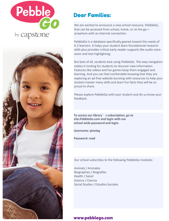 image001Flyer introducing PebbleGo as a new school resource. The left side shows a child wearing white over‑ear headphones and holding a tablet. The right side includes the PebbleGo logo and a message to families explaining that PebbleGo is an online database designed for K–2 learners, featuring videos, games, read‑aloud audio, and research support. The flyer provides login instructions: visit site.PebbleGo.com and use the school username ‘pinelog’ and password ‘read.’ It also lists the available modules: Animals, Biographies, Health, Science, and Social Studies. The bottom of the flyer displays the PebbleGo website at www.pebblego.com.