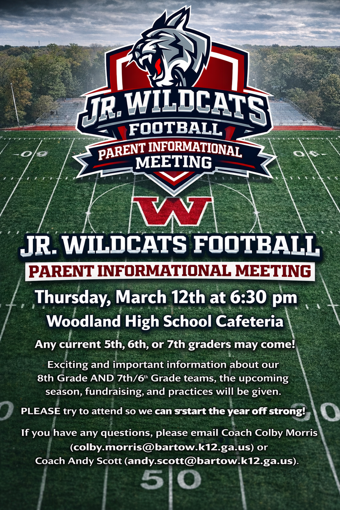 Jr. Wildcats Football Parent Informational Meeting Thursday, March 12th at 6:30 pm Woodland High School Cafeteria Any current 5th, 6th, or 7th graders may come! Exciting and Important information about our 8th Grade AND  7th/6th Grade teams, the upcoming season, fundraising, and practices will be given. PLEASE try to attend so we can start the year off strong! If you have any questions, please email Coach Colby Morris (colby.morris@bartow.k12.ga.us) or Coach Andy Scott (andy.scott@bartow.k12.ga.us).