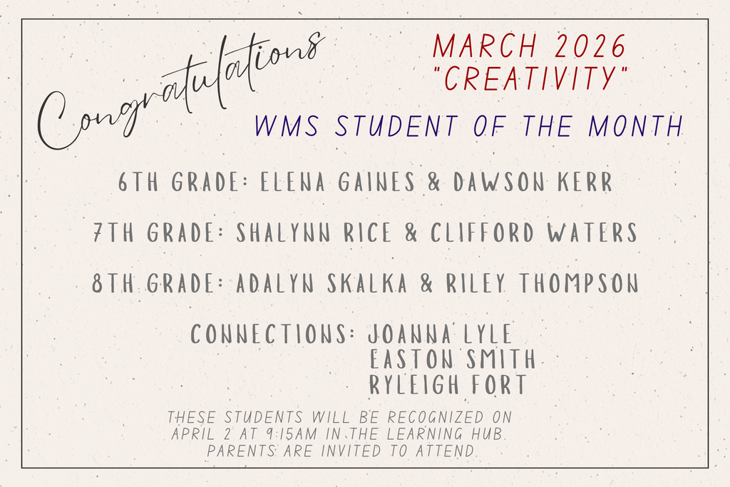 Congratulations. March 2026. Creativity. WMS Student of the Month. 6th grade: Elena Gaines, Dawson Kerr. 7th grade: Shalynn Rice & Clifford Waters. 8th grade: Adalyn Skalka, Riley Thompson. Connections: Joanna Lyle, Easton Smith, Ryleigh Fort. These students will be recognized on April 2 at 9:15am in the Learning Hub. Parents are invited to attend.