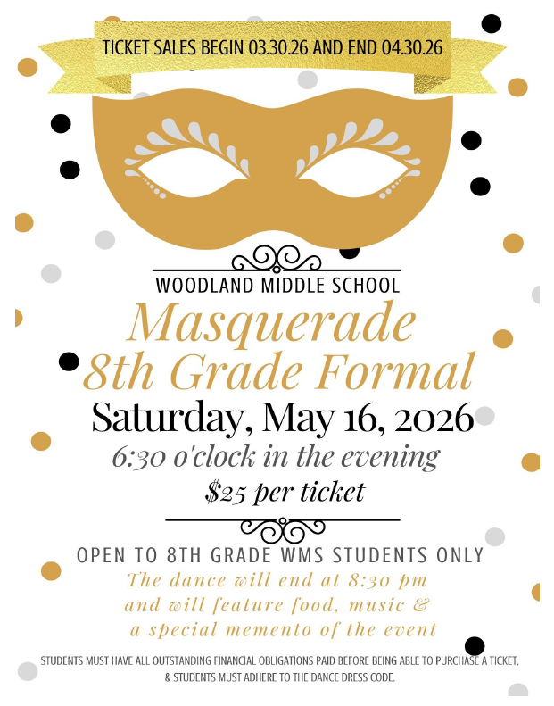 Ticket Sales Begin 3.30.26 and End 4.30.26 Woodland Middle School. Masquerade 8th Grade Formal. Saturday May 16, 2026. 6:30 o'clock in the evening. $25 per ticket. Open to 8th Grade WMS Students Only. The dance will end at 8:30pm and will feature food, music, and a special memento of the event. Students must have all outstanding financial obligation paid before being able to  purchase a ticket. 