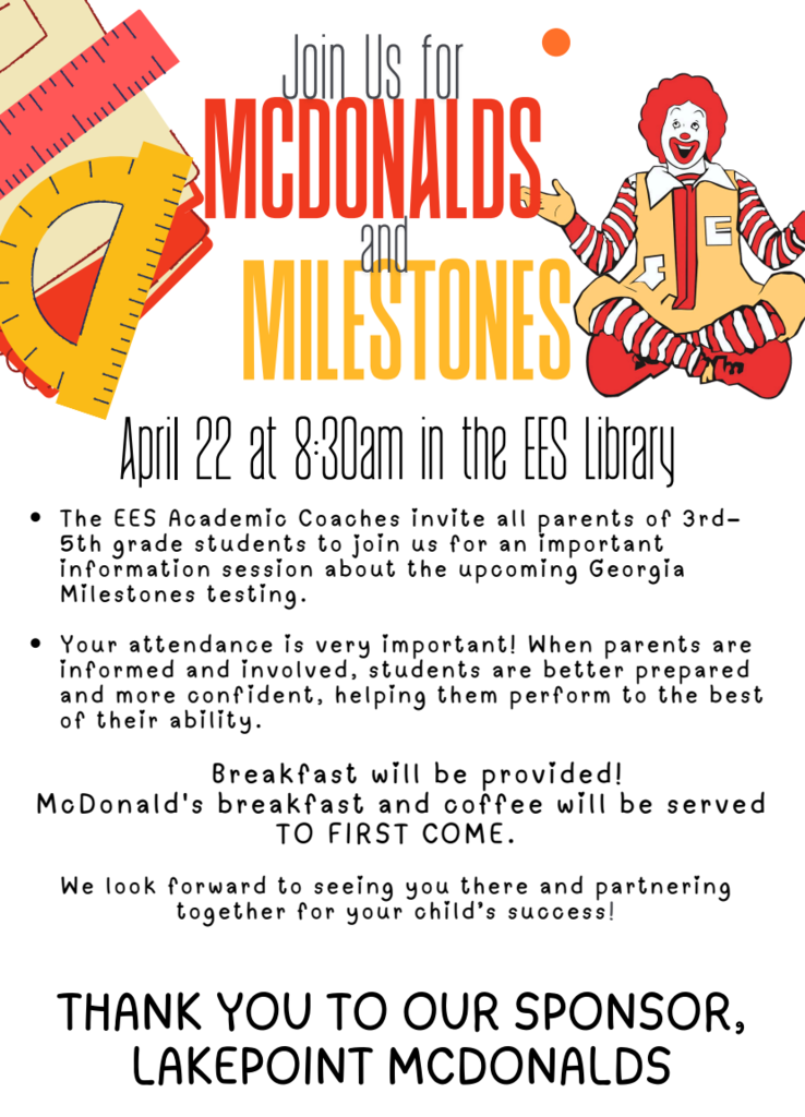Join us to McDonald's and Milestones on April 22 at 8:30am in the EES Library!  The EES Academic Coaches invite all parents of 3rd–5th grade students to join us for an important information session about the upcoming Georgia Milestones testing.   Your attendance is very important! When parents are informed and involved, students are better prepared and more confident, helping them perform to the best of their ability.  Breakfast will be provided! McDonald' s breakfast and coffee will be served. It is first come first served. We look forward to seeing you there and partnering together for your child’ s success!  THANK YOU TO OUR SPONSOR, LAKEPOINT MCDONALD'S!