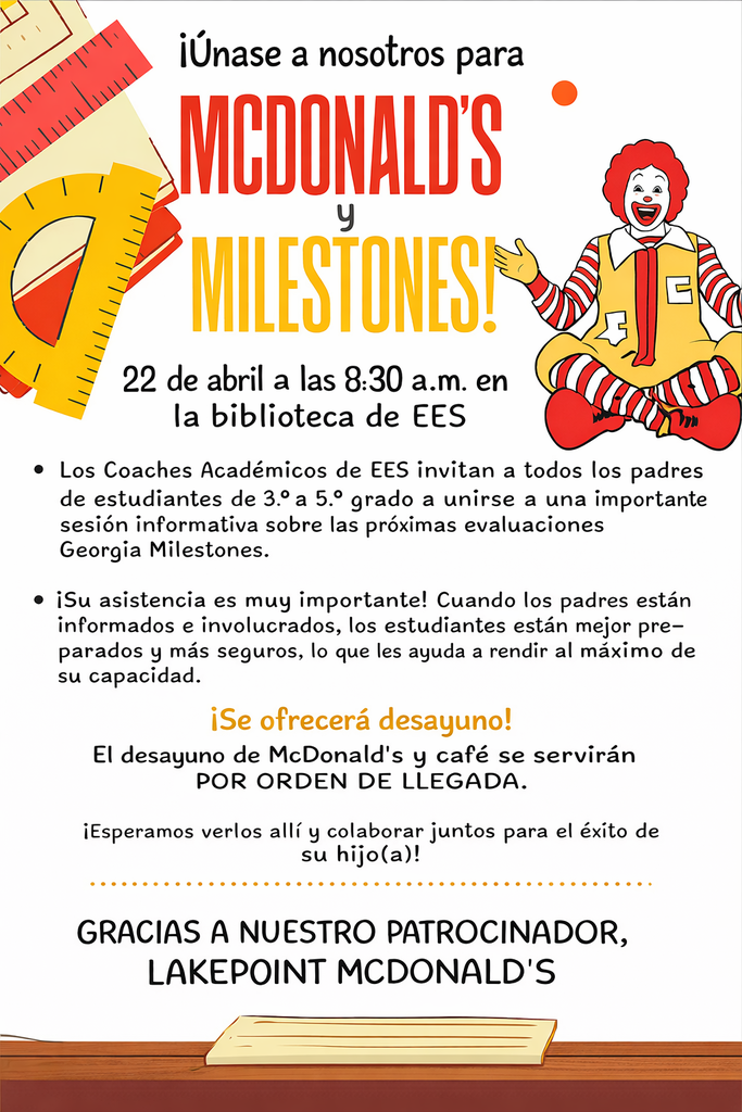 Join us to McDonald's and Milestones on April 22 at 8:30am in the EES Library!  The EES Academic Coaches invite all parents of 3rd–5th grade students to join us for an important information session about the upcoming Georgia Milestones testing.   Your attendance is very important! When parents are informed and involved, students are better prepared and more confident, helping them perform to the best of their ability.  Breakfast will be provided! McDonald' s breakfast and coffee will be served. It is first come first served. We look forward to seeing you there and partnering together for your child’ s success!  THANK YOU TO OUR SPONSOR, LAKEPOINT MCDONALD'S!