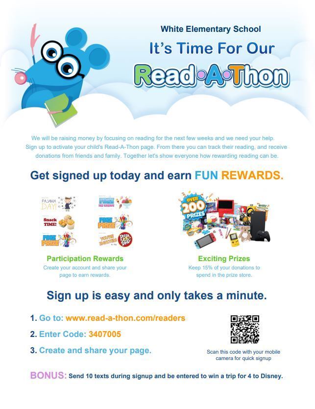 It's time for our Read-A-Thon! We will be raising money by focusing on reading for the next few weeks and we need your help.   Sign up to activate your child's Read-A-Thon page. From there you can track their reading, and receive   donations from friends and family. Together let's show everyone how rewarding reading can be. Get signed up today and earn FUN REWARDS. Sign up is easy and only takes a minute. Participation Rewards Exciting Prizes Create your account and share your page to earn rewards. Keep 15% of your donations to spend in the prize store. 1. Go to: www.read-a-thon.com/readers 2. Enter Code: 3407005 3. Create and share your page. Scan this code with your mobile camera for quick signup BONUS: Send 10 texts during signup and be entered to win a trip for 4 to Disney
