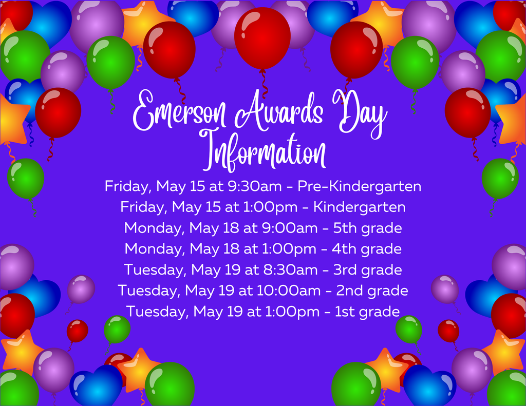 Mark your calendars! Emerson Awards Day Information: Friday, May 15 at 9:30am - Pre-Kindergarten Friday, May 15 at 1:00pm - Kindergarten Monday, May 18 at 9:00am - 5th grade Monday, May 18 at 1:00pm - 4th grade Tuesday, May 19 at 8:30am - 3rd grade Tuesday, May 19 at 10:00am - 2nd grade Tuesday, May 19 at 1:00pm - 1st grade
