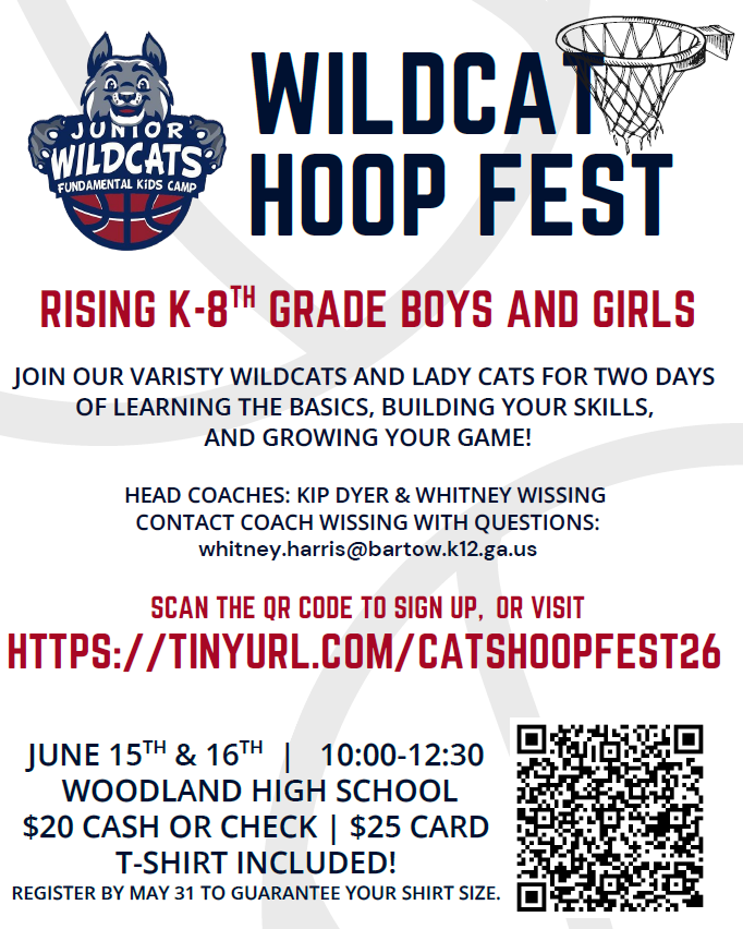 WILDCAT HOOP FEST  Rising K-8 Grade Boys and Girls  Joun our Varsity Wildcats and Lady Cats for two days of learning the basics, building your skills, and growing your game!  Head Coaches: Kip Dyer & Whitney Wissing Contact Coach Wissing with questions:  whitney.harris@bartow.k12.ga.us  SCAN THE QR CODE TO SIGN UP, OR VISIT HTTPS://TINYURL.COM/CATSHOOPFEST26  Details: JUNE 15 & TH 16TH | 10:00-12:30 WOODLAND HIGH SCHOOL $20 CASH OR CHECK | $25 CARD T-SHIRT INCLUDED! REGISTER BY MAY 31 TO GUARANTEE YOUR SHIRT SIZE.