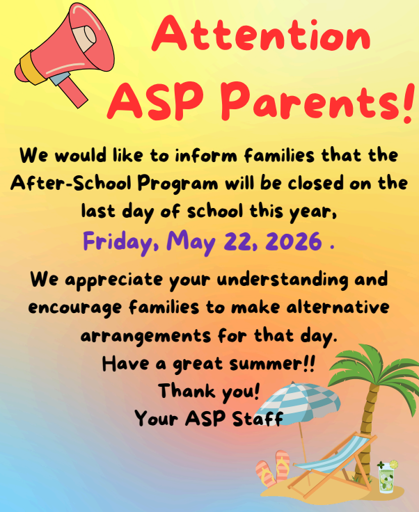 ATTENTION ASP PARENTS  We would like to inform families that the After-School Program will be closed on the last day of school this year, Friday, May 22, 2026.  We appreciate your understanding and encourage families to make alternative arrangements for that day.  Have a great summer!! Thank you! Your ASP Staff