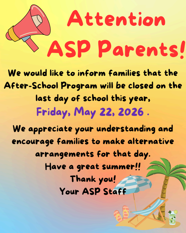 ATTENTION ASP PARENTS  We would like to inform families that the After-School Program will be closed on the last day of school this year, Friday, May 22, 2026.  We appreciate your understanding and encourage families to make alternative arrangements for that day.  Have a great summer!! Thank you! Your ASP Staff