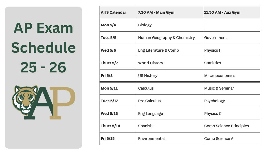 AHS Calendar 7:30 AM – Main Gym Mon 5/4: Biology Tues 5/5: Human Geography & Chemistry Wed 5/6: Eng Literature & Comp Thurs 5/7: World History Fri 5/8: US History  Mon 5/11: Calculus Tues 5/12: Pre Calculus Wed 5/13: Eng Language Thurs 5/14: Spanish Fri 5/15: Environmental  11:30 AM – Aux Gym Tues 5/5: Government Wed 5/6: Physics I Thurs 5/7: Statistics Fri 5/8: Macroeconomics  Mon 5/11: Music & Seminar Tues 5/12: Psychology Wed 5/13: Physics C Thurs 5/14: Comp Science Principles Fri 5/15: Comp Science A