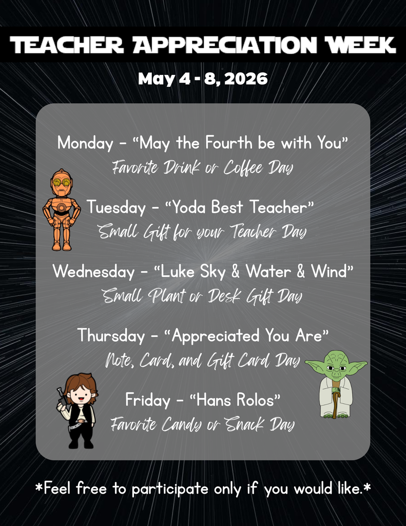 Teacher Appreciation Week  May 4-8, 2026  Monday - “May the Fourth be with You” Favorite Drink or Coffee Day  Tuesday - “Yoda Best Teacher”  Small Gift for your Teacher Day  Wednesday - “Luke Sky & Water & Wind” Small Plant or Desk Gift Day  Thursday - “Appreciated You Are” Note, Card, and Gift Card Day  Friday - “Hans Rolos” Favorite Candy or Snack Day  *Feel free to participate only if you would like.*