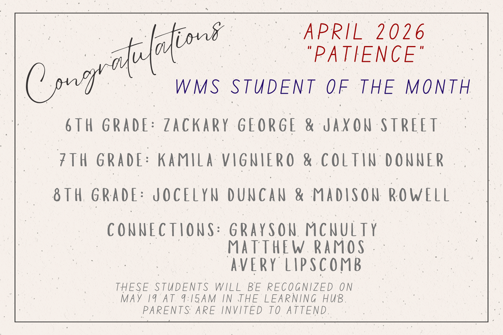“Flyer congratulating WMS Students of the Month for April 2026, with the theme ‘Patience.’ Honorees listed by grade: sixth grade, Zackary George and Jaxon Street; seventh grade, Kamila Vigniero and Coltin Donner; eighth grade, Jocelyn Duncan and Madison Rowell. Connections honorees are Grayson McNulty, Matthew Ramos, and Avery Lipscomb. The flyer notes that students will be recognized on May 19 at 9:15 a.m. in the Learning Hub, and that parents are invited to attend.”