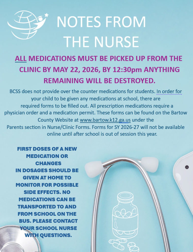 NOTES FROM THE NURSE  ALL MEDICATIONS MUST BE PICKED UP FROM THE CLINIC BY MAY 22, 2026, BY 12:30pm  ANYTHING REMAINING WILL BE DESTROYED.  BCSS does not provide over the counter medications for students. In order for your child to be given any medications at school, there are required forms to be filled out. All prescription medications require a physician order and a medication permit. These forms can be found on the Bartow County Website at www.bartow.k12.ga.us under the Parents section in Nurse/Clinic Forms. Forms for SY 2026-27 will not be available online until after school is out of session this year.  FIRST DOSES OF A NEW MEDICATION OR CHANGES IN DOSAGES SHOULD BE GIVEN AT HOME TO MONITOR FOR POSSIBLE SIDE EFFECTS. NO MEDICATIONS CAN BE TRANSPORTED TO AND FROM SCHOOL ON THE BUS. PLEASE CONTACT YOUR SCHOOL NURSE WITH QUESTIONS.