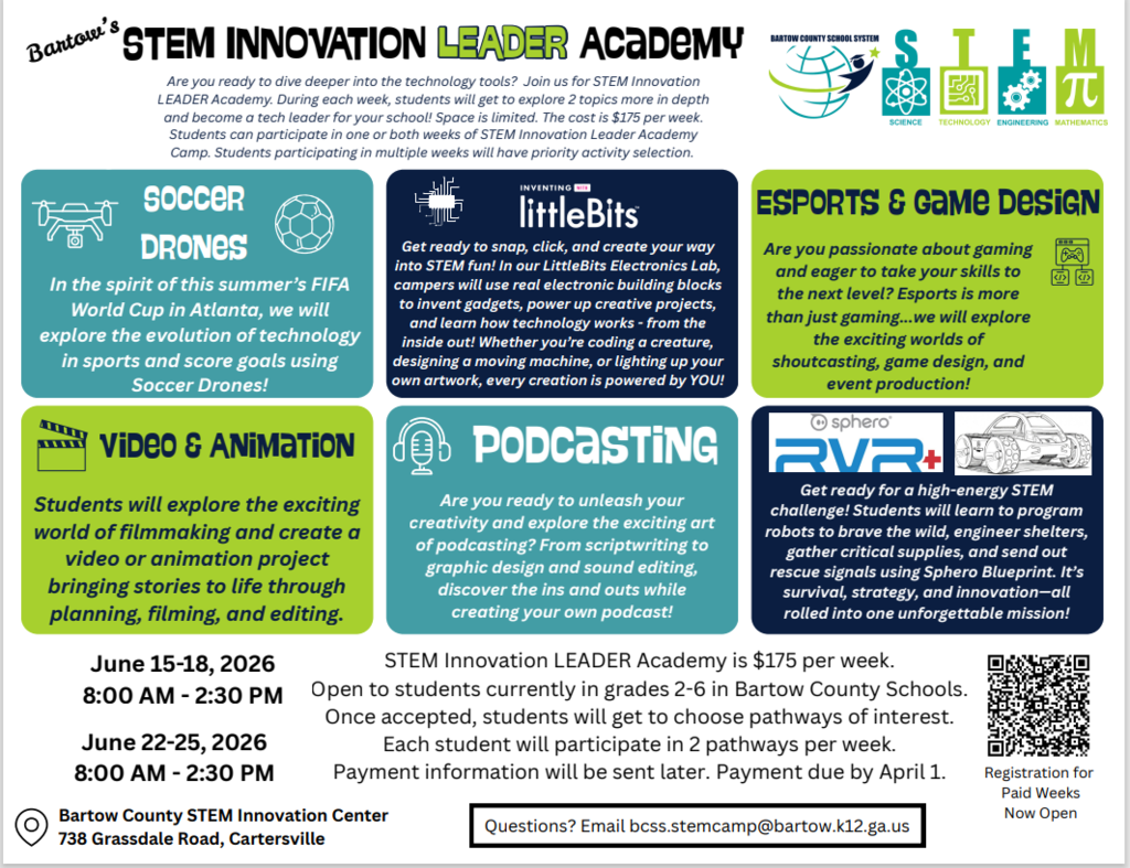 **ADA-compliant alt text (clear, structured, and concise):**  Flyer titled “Bartow’s STEM Innovation Leader Academy,” promoting a summer STEM camp for students in grades 2–6. The flyer includes multiple colorful sections describing program options.  Top text invites students to explore technology, become leaders in their school, and participate in one- or two-week sessions. Cost is $175 per week, and space is limited.  Program options include:  *   **Soccer Drones:** Students explore sports technology and use drones to simulate scoring goals, inspired by the FIFA World Cup. *   **littleBits (Electronics Lab):** Students build and program electronic projects using modular components, learning coding and engineering concepts. *   **Esports and Game Design:** Students explore gaming, game design, shoutcasting, and event production. *   **Video and Animation:** Students create videos or animation projects through planning, filming, and editing. *   **Podcasting:** Students learn scriptwriting, design, and audio editing to produce their own podcast. *   **Sphero RVR+ Robotics:** Students program robots to complete missions involving survival, engineering, and problem-solving.  Schedule details:  *   June 15–18, 2026, 8:00 a.m. to 2:30 p.m. *   June 22–25, 2026, 8:00 a.m. to 2:30 p.m.  Additional information:  *   Open to Bartow County students currently in grades 2–6 *   Students choose interest pathways and participate in two per week *   Payment details provided after acceptance; payment due by April 1  Location: Bartow County STEM Innovation Center, 738 Grassdale Road, Cartersville.  A QR code is included for registration, labeled “Registration for Paid Weeks Now Open.”  Contact information: Questions can be emailed to <bcss.stemcamp@bartow.k12.ga.us>.