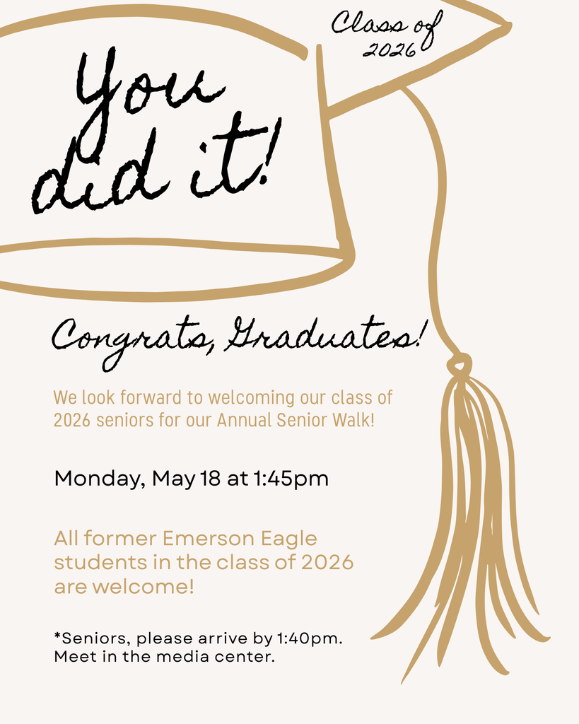 Class of 2026! You did it! Congratulations, Graduates!  We look forward to welcoming our class of 2026 seniors for our Annual Senior Walk!  Monday, May 18 at 1:45pm  All former Emerson Eagle students in the class of 2026 are welcome!  *Seniors, please arrive by 1:40pm. Meet in the media center. 