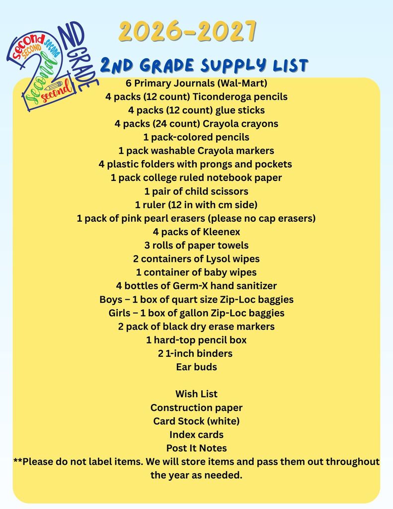 2nd grade supply list indicates supplies needed for 2nd grade: primary journals, 4 packs of pencils, 4 packs of glue sticks, 4 packs crayola crayons,  4 plastic folders, 1 pack college ruled notebook paper, 1 pair of child scissors, 1 ruler, 1 pack of pink erasers, 4 packs of kleenex, 3 rolls of paper towels, 2 containers of Lysol wipes, 1 container of baby wipes, 4 bottles of hand sanitizer, 1 box of quart size zip loc bags (boys), 1 box of gallon size zip loc bags (girls), 2 pack of black dry erase markers, 1 hard top pencil box, 2 1-inch binders, ear buds