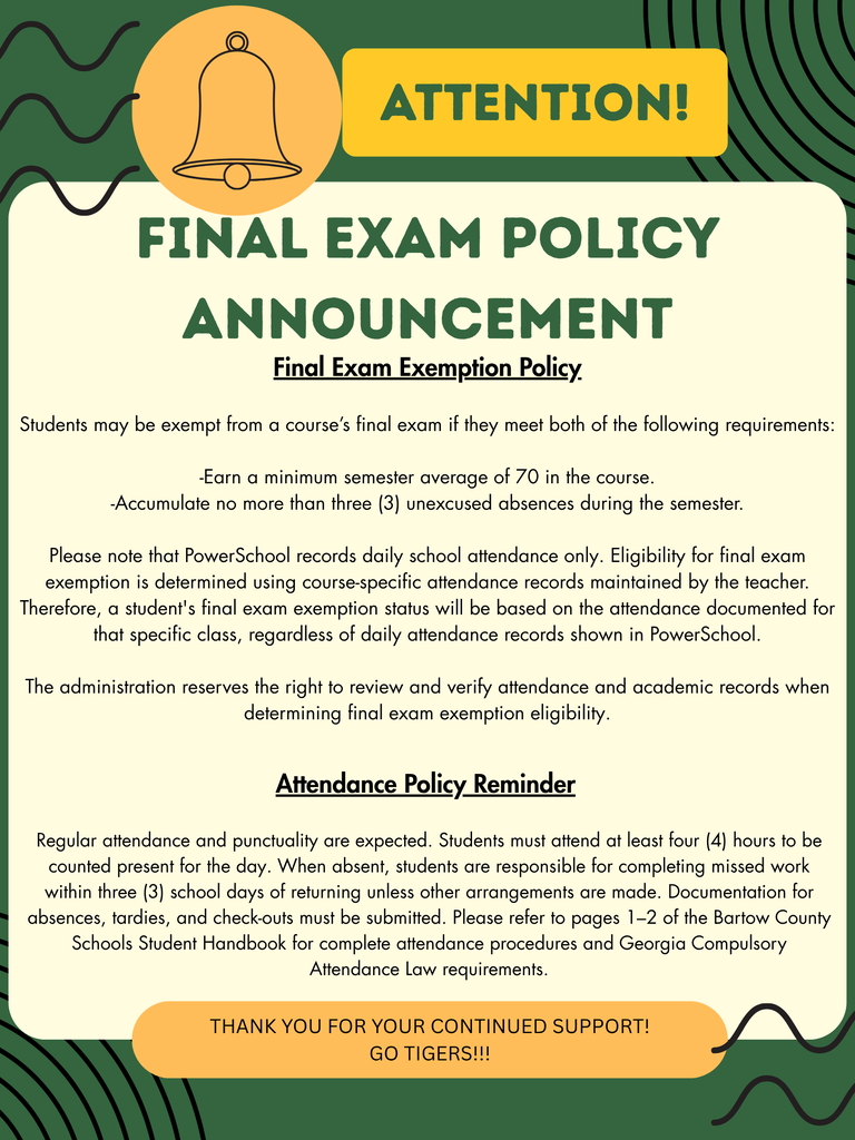 Final Exam Exemption Policy Students may be exempt from a course’s final exam if they meet both of the following requirements: -Earn a minimum semester average of 70 in the course. -Accumulate no more than three (3) unexcused absences during the semester. Please note that PowerSchool records daily school attendance only. Eligibility for final exam exemption is determined using course-specific attendance records maintained by the teacher. Therefore, a student's final exam exemption status will be based on the attendance documented for that specific class, regardless of daily attendance records shown in PowerSchool. The administration reserves the right to review and verify attendance and academic records when determining final exam exemption eligibility. Attendance Policy Reminder Regular attendance and punctuality are expected. Students must attend at least four (4) hours to be counted present for the day. When absent, students are responsible for completing missed work within three (3) school days of returning unless other arrangements are made. Documentation for absences, tardies, and check-outs must be submitted. Please refer to pages 1–2 of the Bartow County Schools Student Handbook for complete attendance procedures and Georgia Compulsory Attendance Law requirements.