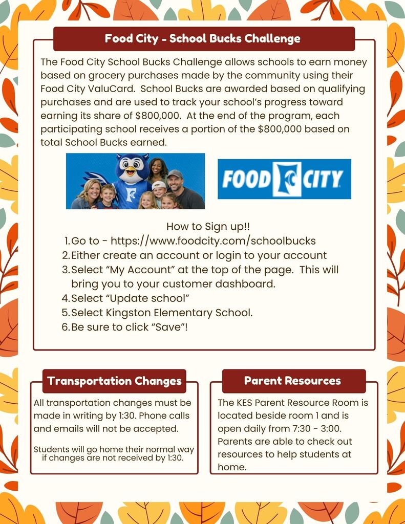 The Food City School Bucks Challenge allows schools to earn money based on grocery purchases made by the community using their Food City ValuCard. School Bucks are awarded based on qualifying purchases and are used to track your school’s progress toward earning its share of $800,000. At the end of the program, each participating school receives a portion of the $800,000 based on total School Bucks earned.How to Sign up!! 1.Go to - https://www.foodcity.com/schoolbucks 2.Either create an account or login to your account 3.Select “My Account” at the top of the page. This will bring you to your customer dashboard. 4.Select “Update school” 5.Select Kingston Elementary School. 6.Be sure to click “Save”! Transportation Changes - All transportation changes must be made in writing by 1:30. Phone calls and emails will not be accepted. Transportation Changes Students will go home their normal way if changes are not received by 1:30. Parent Resources The KES Parent Resource Room is located beside room 1 and is open daily from 7:30 - 3:00. Parents are able to check out resources to help students at home. Parent Resources - The KES Parent Resource Room is located beside room 1 and is open daily from 7:30 - 3:00. Parents are able to check out resources to help students at home.