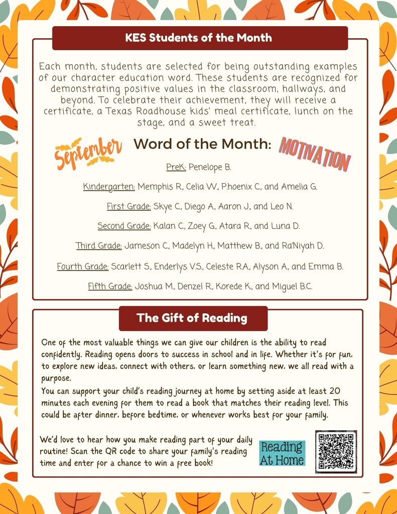 KES Student - Each month, students are selected for being outstanding examples of our character education word. These students are recognized for demonstrating positive values in the classroom, hallways, and beyond. To celebrate their achievement, they will receive a certificate, a Texas Roadhouse kids’ meal certificate, lunch on the stage, and a sweet treat. Word of the Month: PreK: Penelope B. Kindergarten: Memphis R., Celia W., P.hoenix C., and Amelia G. First Grade: Skye C., Diego A., Aaron J., and Leo N. Second Grade: Kalan C., Zoey G., Atara R., and Luna D. Third Grade: Jameson C., Madelyn H., Matthew B., and Ra’Niyah D. Fourth Grade: Scarlett S., Enderlys V.S., Celeste R.A., Alyson A., and Emma B. Fifth Grade: Joshua M., Denzel R., Korede K., and Miguel B.C. The gift of Reading - One of the most valuable things we can give our children is the ability to read confidently. Reading opens doors to success in school and in life. Whether it's for fun, to explore new ideas, connect with others, or learn something new, we all read with a purpose. You can support your child’s reading journey at home by setting aside at least 20 minutes each evening for them to read a book that matches their reading level. This could be after dinner, before bedtime, or whenever works best for your family. We’d love to hear how you make reading part of your daily routine!