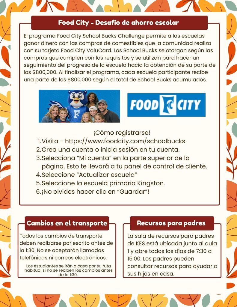 The Food City School Bucks Challenge allows schools to earn money based on grocery purchases made by the community using their Food City ValuCard. School Bucks are awarded based on qualifying purchases and are used to track your school’s progress toward earning its share of $800,000. At the end of the program, each participating school receives a portion of the $800,000 based on total School Bucks earned.How to Sign up!! 1.Go to - https://www.foodcity.com/schoolbucks 2.Either create an account or login to your account 3.Select “My Account” at the top of the page. This will bring you to your customer dashboard. 4.Select “Update school” 5.Select Kingston Elementary School. 6.Be sure to click “Save”! Transportation Changes - All transportation changes must be made in writing by 1:30. Phone calls and emails will not be accepted. Transportation Changes Students will go home their normal way if changes are not received by 1:30. Parent Resources The KES Parent Resource Room is located beside room 1 and is open daily from 7:30 - 3:00. Parents are able to check out resources to help students at home. Parent Resources - The KES Parent Resource Room is located beside room 1 and is open daily from 7:30 - 3:00. Parents are able to check out resources to help students at home.