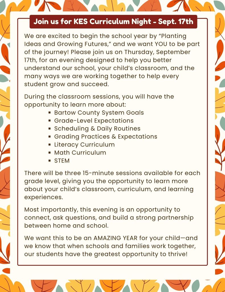 Join us for KES Curriculum Night on September 17th. We are excited to begin the school year by “Planting Ideas and Growing Futures,” and we want YOU to be part of the journey! Please join us on Thursday, September 17th, for an evening designed to help you better understand our school, your child’s classroom, and the many ways we are working together to help every student grow and succeed. During the classroom sessions, you will have the opportunity to learn more about: Bartow County System Goals Grade-Level Expectations Scheduling & Daily Routines Grading Practices & Expectations Literacy Curriculum Math Curriculum STEM There will be three 15-minute sessions available for each grade level, giving you the opportunity to learn more about your child’s classroom, curriculum, and learning experiences. Most importantly, this evening is an opportunity to connect, ask questions, and build a strong partnership between home and school. We want this to be an AMAZING YEAR for your child—and we know that when schools and families work together, our students have the greatest opportunity to thrive!