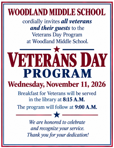 Woodland Middle SChool cordially invites all veterans and their guests to the Veterans Day Program at Woodland Middle School. Veterans Day Program. Wednesday, November 11, 2026. Breakfast for veterans will be served in the library at 8:15am. The program will follow at 9:00am. We are honored to celebrate and recognize your service. Thank you for your dedication!