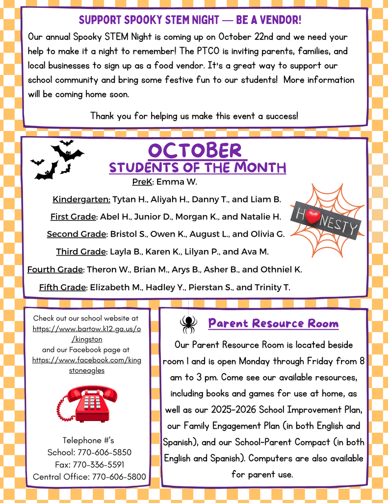 🎃 Support Spooky STEM Night – Be a Vendor!  The school is preparing for Spooky STEM Night on October 22 and is looking for vendors. The PTO invites parents, families, and local businesses to sign up as food vendors to help make the event memorable and bring festive fun to students. More details will be sent home soon.  ⭐ October Students of the Month Pre-K: Emma W. Kindergarten: Tytan H., Aliyah H., Danny T., Liam B. 1st Grade: Abel H., Junior D., Morgan K., Natalie H. 2nd Grade: Bristol S., Owen K., August L., Olivia G. 3rd Grade: Layla B., Karen K., Lilyan P., Ava M. 4th Grade: Theron W., Brian M., Arys B., Asher B., Othniel K. 5th Grade: Elizabeth M., Hadley Y., Pierstan S., Trinity T. 📞 School Contact Information Website: https://www.barlow.k12.ga.us/d/kingston Facebook: https://www.facebook.com/kingstoneagles School Phone: 770-606-5850 Fax: 770-336-5591 Central Office: 770-606-5800 📚 Parent Resource Room Located beside Room I. Open Monday through Friday from 8:00 a.m. to 3:00 p.m. Available resources include: Books and games for home use The 2025–2026 School Improvement Plan Family Engagement Plan (English and Spanish) School-Parent Compact (English and Spanish) Computers for parent use