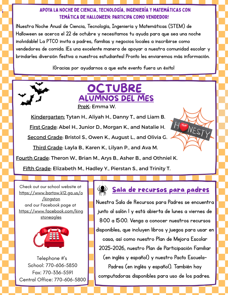 🎃 Support Spooky STEM Night – Be a Vendor!  The school is preparing for Spooky STEM Night on October 22 and is looking for vendors. The PTO invites parents, families, and local businesses to sign up as food vendors to help make the event memorable and bring festive fun to students. More details will be sent home soon.  ⭐ October Students of the Month Pre-K: Emma W. Kindergarten: Tytan H., Aliyah H., Danny T., Liam B. 1st Grade: Abel H., Junior D., Morgan K., Natalie H. 2nd Grade: Bristol S., Owen K., August L., Olivia G. 3rd Grade: Layla B., Karen K., Lilyan P., Ava M. 4th Grade: Theron W., Brian M., Arys B., Asher B., Othniel K. 5th Grade: Elizabeth M., Hadley Y., Pierstan S., Trinity T. 📞 School Contact Information Website: https://www.barlow.k12.ga.us/d/kingston Facebook: https://www.facebook.com/kingstoneagles School Phone: 770-606-5850 Fax: 770-336-5591 Central Office: 770-606-5800 📚 Parent Resource Room Located beside Room I. Open Monday through Friday from 8:00 a.m. to 3:00 p.m. Available resources include: Books and games for home use The 2025–2026 School Improvement Plan Family Engagement Plan (English and Spanish) School-Parent Compact (English and Spanish) Computers for parent use