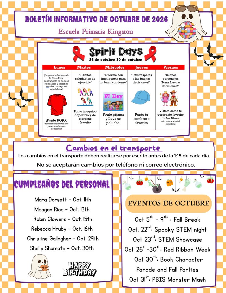 Kingston Elementary School  Spirit Days (Oct. 26-30) - Red Ribbon Week  Monday: Wear red to kick off Red Ribbon Week and promote healthy choices. Tuesday: Wear your favorite sports or exercise gear for "Exercise Healthy Habits." Wednesday: Pajama Day - bring a stuffed animal for "Sleep Smart for a Bright Start." Thursday: Wear your favorite hat for "Hats Off to Good Choices." Friday: Dress as your favorite book character for "Good Characters Make Good Choices!"  Transportation Changes  Transportation changes must be submitted in writing by 1:15 PM each day. Phone calls and email requests for transportation changes will not be accepted.  Staff Birthdays  Mara Dorsett - Oct. 11 Meagan Rice - Oct. 13 Robin Clowers - Oct. 15 Rebecca Hruby - Oct. 16 Christine Gallagher - Oct. 29 Shelly Shumate - Oct. 30  October Events  Oct. 5-9: Fall Break Oct. 22: Spooky STEM Night Oct. 23: STEM Showcase Oct. 26-30: Red Ribbon Week Oct. 30: Book Character Parade and Fall Parties Oct. 31: PBIS Monster Mash