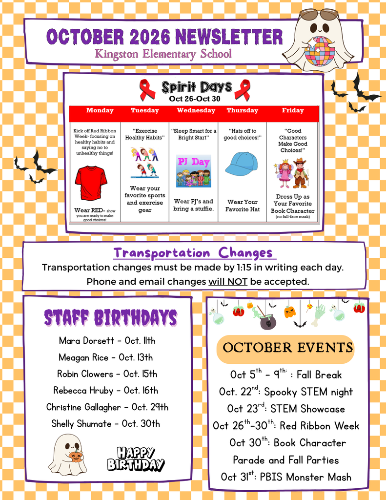 Kingston Elementary School  Spirit Days (Oct. 26-30) - Red Ribbon Week  Monday: Wear red to kick off Red Ribbon Week and promote healthy choices. Tuesday: Wear your favorite sports or exercise gear for "Exercise Healthy Habits." Wednesday: Pajama Day - bring a stuffed animal for "Sleep Smart for a Bright Start." Thursday: Wear your favorite hat for "Hats Off to Good Choices." Friday: Dress as your favorite book character for "Good Characters Make Good Choices!"  Transportation Changes  Transportation changes must be submitted in writing by 1:15 PM each day. Phone calls and email requests for transportation changes will not be accepted.  Staff Birthdays  Mara Dorsett - Oct. 11 Meagan Rice - Oct. 13 Robin Clowers - Oct. 15 Rebecca Hruby - Oct. 16 Christine Gallagher - Oct. 29 Shelly Shumate - Oct. 30  October Events  Oct. 5-9: Fall Break Oct. 22: Spooky STEM Night Oct. 23: STEM Showcase Oct. 26-30: Red Ribbon Week Oct. 30: Book Character Parade and Fall Parties Oct. 31: PBIS Monster Mash
