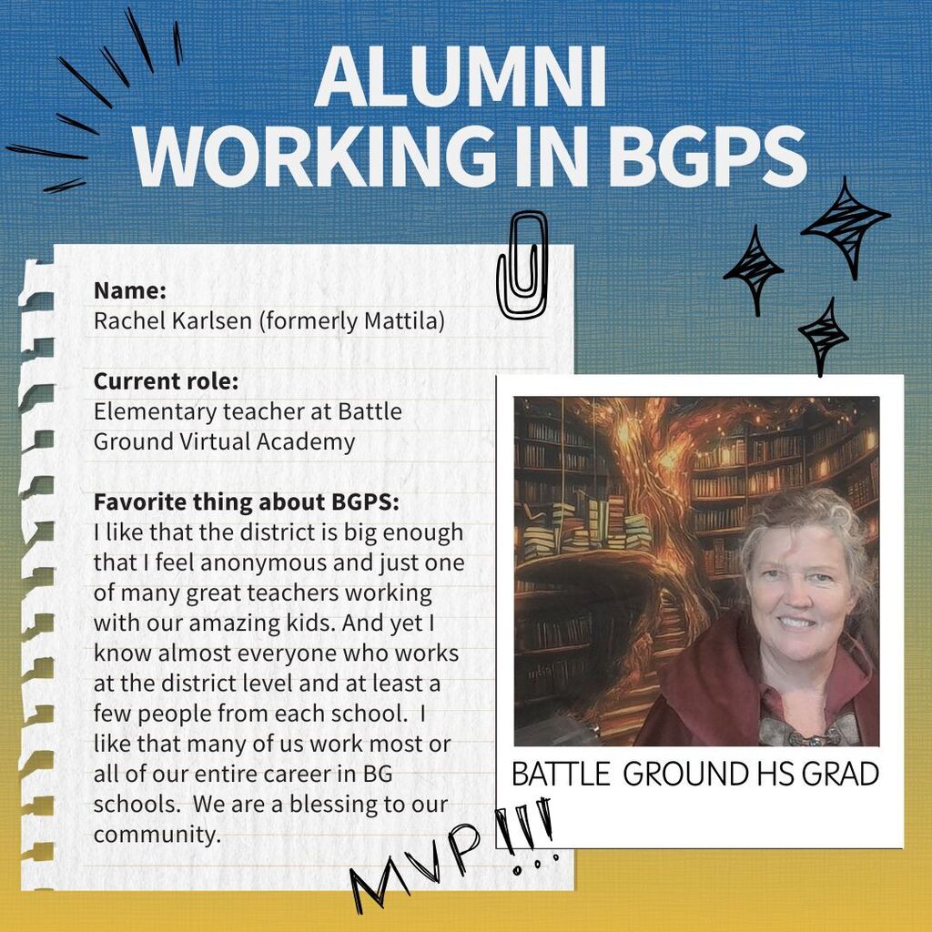 Profile of a Battle Ground alum who is now working for the district. Name:  Rachel Karlsen (formerly Mattila)  Current role:  Elementary teacher at Battle Ground Virtual Academy  Favorite thing about BGPS: I like that the district is big enough that I feel anonymous and just one of many great teachers working with our amazing kids. And yet I know almost everyone who works at the district level and at least a few people from each school.  I like that many of us work most or all of our entire career in BG schools.  We are a blessing to our community.