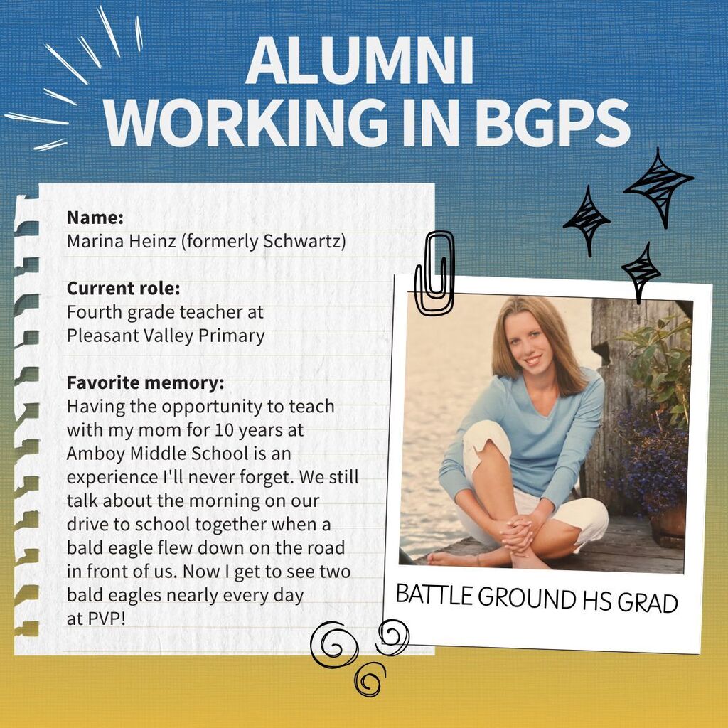 Profile of a Battle Ground alum who is now working for the district. Name:  Marina Heinz (formerly Schwartz)  Current role:  Fourth grade teacher at  Pleasant Valley Primary  Favorite memory: Having the opportunity to teach with my mom for 10 years at Amboy Middle School is an experience I'll never forget. We still talk about the morning on our drive to school together when a bald eagle flew down on the road in front of us. Now I get to see two bald eagles nearly every day  at PVP! 