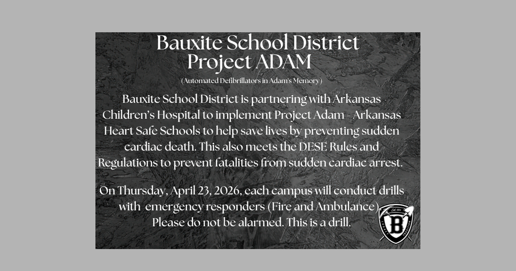 Bauxite School District Project ADAM - (Automated Defibrillators in Adam's Memory)   Bauxite School District is partnering with Arkansas Children’s Hospital to implement Project Adam - Arkansas Heart Safe Schools to help save lives by preventing sudden cardiac death. This also meets the DESE Rules and Regulations to prevent fatalities from sudden cardiac arrest.   On Thursday, April 23, 2026, each campus will conduct drills with  emergency responders (Fire and Ambulance).  Please do not be alarmed. This is a drill.