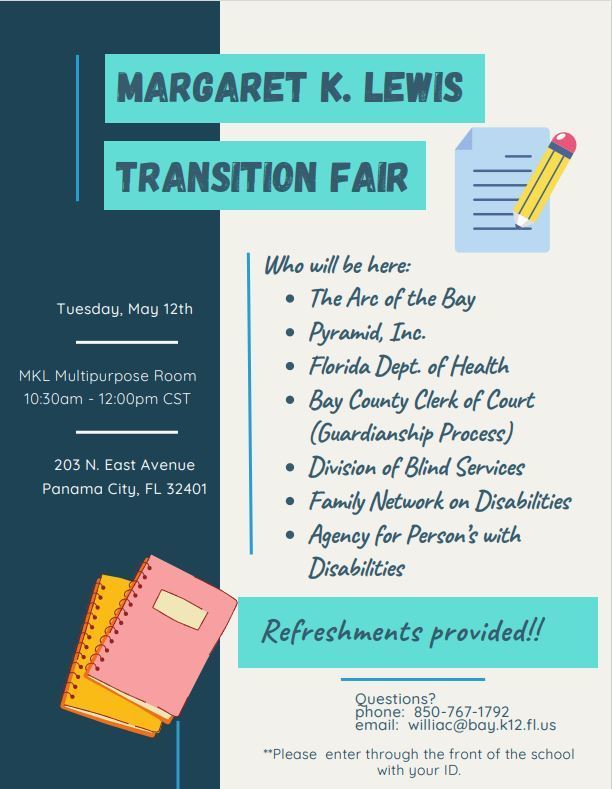 Flyer for the “Margaret K. Lewis Transition Fair” with a teal, navy, and light gray color scheme. The left side features event details on a dark navy background with decorative teal lines. Text reads: “Tuesday, May 12th,” “MKL Multipurpose Room,” “10:30am - 12:00pm CST,” and “203 N. East Avenue, Panama City, FL 32401.” The right side has the event title in bold teal boxes at the top: “Margaret K. Lewis Transition Fair.” Decorative school-themed graphics include a paper with a pencil near the top and a stack of notebooks near the bottom. A section titled “Who will be here:” lists participating organizations:   The Arc of the Bay   Pyramid, Inc.   Florida Dept. of Health   Bay County Clerk of Court (Guardianship Process)   Division of Blind Services   Family Network on Disabilities   Agency for Person’s with Disabilities   A teal banner near the bottom says, “Refreshments provided!!!” Contact information at the bottom reads: “Questions? phone: 850-767-1792 email: williac@bay.k12.fl.us” A note at the very bottom says: “Please enter through the front of the school with your ID.”