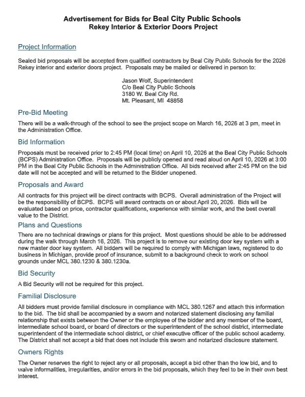 Advertisement for Bids for Beal City Public Schools Rekey Interior &amp; Exterior Doors Project  Project Information Sealed bid proposals will be accepted from qualified contractors by Beal City Public Schools for the 2026 Rekey interior and exterior doors project. Proposals may be mailed or delivered in person to:  Jason Wolf, Superintendent C/o Beal City Public Schools 3180 W. Beal City Rd. Mt. Pleasant, MI 48858  Pre-Bid Meeting There will be a walk-through of the school to see the project scope on March 16, 2026 at 3 pm, meet in the Administration Office. Bid Information Proposals must be received prior to 2:45 PM (local time) on April 10, 2026 at the Beal City Public Schools (BCPS) Administration Office. Proposals will be publicly opened and read aloud on April 10, 2026 at 3:00 PM in the Beal City Public Schools in the Administration Office. All bids received after 2:45 PM on the bid date will not be accepted and will be returned to the Bidder unopened. Proposals and Award All contracts for this project will be direct contracts with BCPS. Overall administration of the Project will be the responsibility of BCPS. BCPS will award contracts on or about April 20, 2026. Bids will be evaluated based on price, contractor qualifications, experience with similar work, and the best overall value to the District. Plans and Questions There are no technical drawings or plans for this project. Most questions should be able to be addressed during the walk through March 16, 2026. This project is to remove our existing door key system with a new master door key system. All bidders will be required to comply with Michigan laws, registered to do business in Michigan, provide proof of insurance, submit to a background check to work on school grounds under MCL 380.1230 &amp; 380.1230a. Bid Security A Bid Security will not be required for this project. Familial Disclosure All bidders must provide familial disclosure in compliance with MCL 380.1267 and attach this information to the bid. The bid shall be accompanied by a sworn and notarized statement disclosing any familial relationship that exists between the Owner or the employee of the bidder and any member of the board, intermediate school board, or board of directors or the superintendent of the school district, intermediate superintendent of the intermediate school district, or chief executive officer of the public school academy. The District shall not accept a bid that does not include this sworn and notarized disclosure statement. Owners Rights The Owner reserves the right to reject any or all proposals, accept a bid other than the low bid, and to waive informalities, irregularities, and/or errors in the bid proposals, which they feel to be in their own best interest.