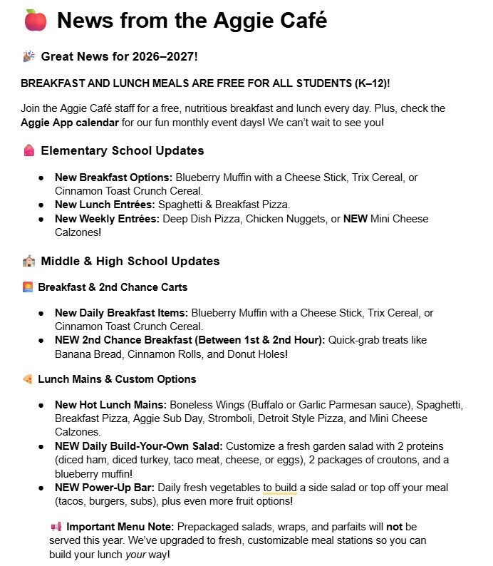 🍎 News from the Aggie Café 🎉 Great News for 2026–2027! BREAKFAST AND LUNCH MEALS ARE FREE FOR ALL STUDENTS (K–12)! Join the Aggie Café staff for a free, nutritious breakfast and lunch every day. Plus, check the Aggie App calendar for our fun monthly event days! We can’t wait to see you! 🎒 Elementary School Updates New Breakfast Options: Blueberry Muffin with a Cheese Stick, Trix Cereal, or Cinnamon Toast Crunch Cereal. New Lunch Entrées: Spaghetti & Breakfast Pizza. New Weekly Entrées: Deep Dish Pizza, Chicken Nuggets, or NEW Mini Cheese Calzones! 🏫 Middle & High School Updates 🌅 Breakfast & 2nd Chance Carts New Daily Breakfast Items: Blueberry Muffin with a Cheese Stick, Trix Cereal, or Cinnamon Toast Crunch Cereal. NEW 2nd Chance Breakfast (Between 1st & 2nd Hour): Quick-grab treats like Banana Bread, Cinnamon Rolls, and Donut Holes! 🍕 Lunch Mains & Custom Options New Hot Lunch Mains: Boneless Wings (Buffalo or Garlic Parmesan sauce), Spaghetti, Breakfast Pizza, Aggie Sub Day, Stromboli, Detroit Style Pizza, and Mini Cheese Calzones. NEW Daily Build-Your-Own Salad: Customize a fresh garden salad with 2 proteins (diced ham, diced turkey, taco meat, cheese, or eggs), 2 packages of croutons, and a blueberry muffin! NEW Power-Up Bar: Daily fresh vegetables to build a side salad or top off your meal (tacos, burgers, subs), plus even more fruit options! 📢 Important Menu Note: Prepackaged salads, wraps, and parfaits will not be served this year. We’ve upgraded to fresh, customizable meal stations so you can build your lunch your way!