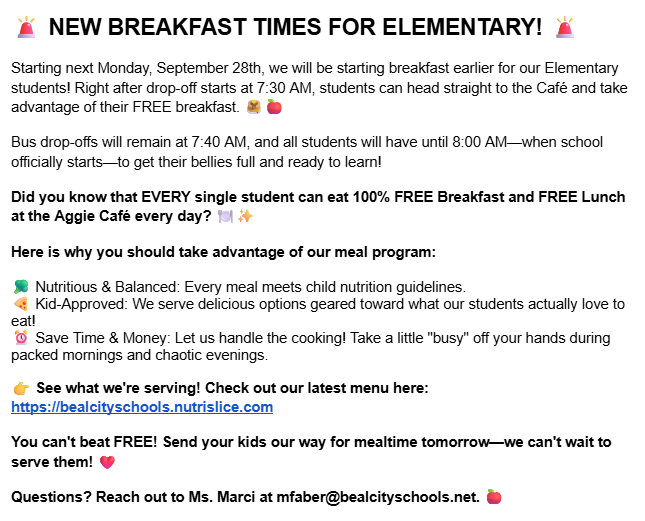 🚨 NEW BREAKFAST TIMES FOR ELEMENTARY! 🚨  Starting next Monday, September 28th, we will be starting breakfast earlier for our Elementary students! Right after drop-off starts at 7:30 AM, students can head straight to the Café and take advantage of their FREE breakfast. 🥞🍎 Bus drop-offs will remain at 7:40 AM, and all students will have until 8:00 AM—when school officially starts—to get their bellies full and ready to learn! Did you know that EVERY single student can eat 100% FREE Breakfast and FREE Lunch at the Aggie Café every day? 🍽️✨ Here is why you should take advantage of our meal program:  🥦 Nutritious & Balanced: Every meal meets child nutrition guidelines.  🍕 Kid-Approved: We serve delicious options geared toward what our students actually love to eat! ⏰ Save Time & Money: Let us handle the cooking! Take a little "busy" off your hands during packed mornings and chaotic evenings. 👉 See what we're serving! Check out our latest menu here: https://bealcityschools.nutrislice.com You can't beat FREE! Send your kids our way for mealtime tomorrow—we can't wait to serve them! ❤️ Questions? Reach out to Ms. Marci at mfaber@bealcityschools.net 🍎