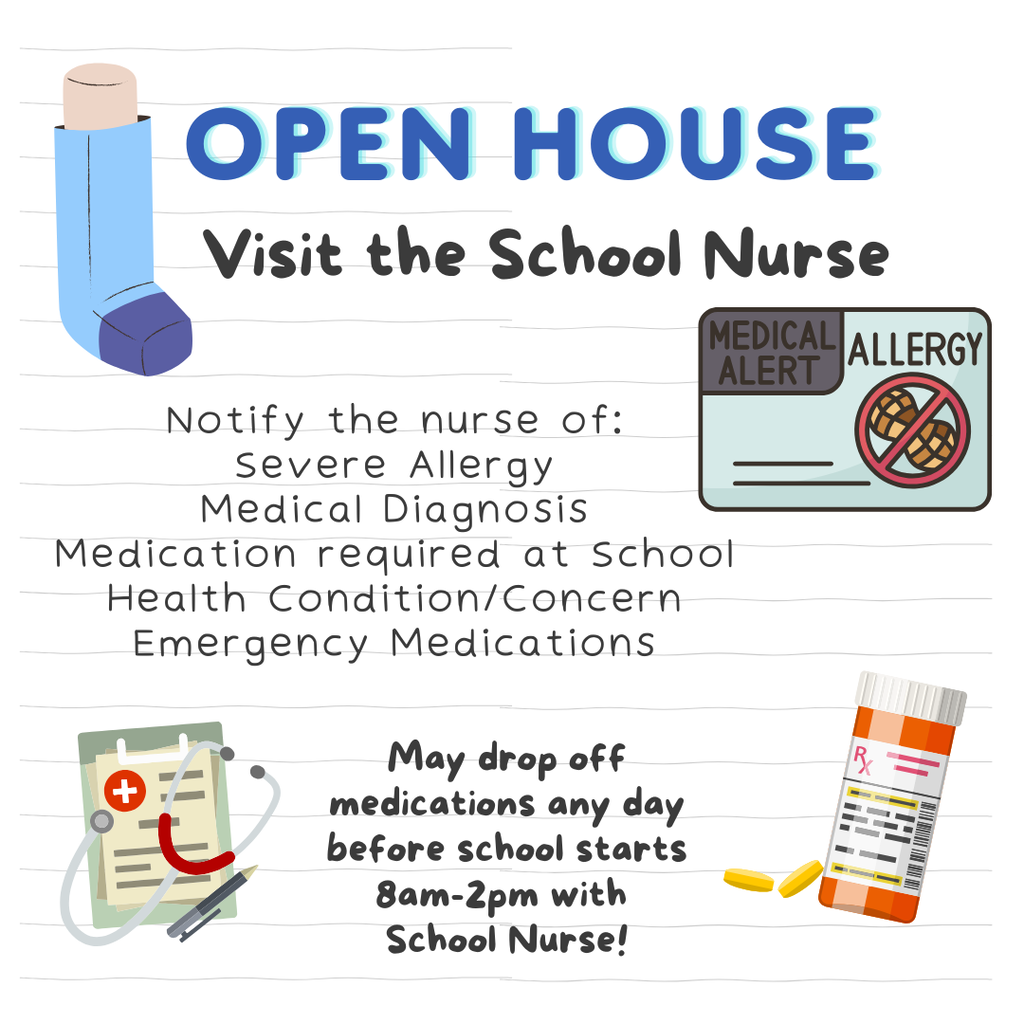 Visit Nurse Stacy at open house! Notify her of : severe allergies, medical diagnosis, medication required at school, health concerns, and emergency medications. You may drop off medications any day before school starts from 8:00 to 2:00 with Nurse Stacy.