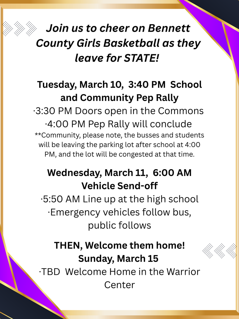 BCHS STATE Girls BB : Join us to cheer on Bennett County Girls Basketball as they leave for STATE! Tuesday, March 10, 3:40 PM School and Community Pep Rally •3:30 PM Doors open in the Commons •4:00 PM Pep Rally will conclude **Community, please note, the busses and students will be leaving the parking lot after school at 4:00 PM, and the lot will be congested at that time. Wednesday, March 11, 6:00 AM Vehicle Send-off •5:50 AM Line up at the high school •Emergency vehicles follow bus, public follows THEN, Welcome them home! Sunday, March 15 •TBD Welcome Home in the Warrior Center